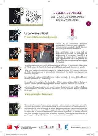 Le partenaire ofﬁciel
L’Union de la Sommellerie Française
L’Union de la Sommellerie Française*
renouvelle son partenariat avec Strasbourg
ÉvénementsdanslecadredesGrandsConcours
du Monde pour cette nouvelle édition.
Cette association, qui a pour but de
promouvoir, de valoriser, de développer, de
perfectionner et de protéger l’activité et la
profession de Sommelier, va apporter un
gage supplémentaire de la compétence des
dégustateurs du concours et de la crédibilité
des lauréats.
Strasbourg Événements accueille à l’occasion de cette édition de nombreux représentants
de l’UDSF, preuve de l’intérêt de l’association à l’égard des Grands Concours du Monde.
Serge Dubs, meilleur Sommelier du Monde en 1989 et également vice président du bureau
de l’A.S.I. (association de la sommellerie international) fait partie des dégustateurs,
membres des jurés.
Seront présents également Nicola Mattana, meilleur sommelier de Suisse et Gérard Guyon,
meilleur sommelier du Luxembourg.
10 membres de l’Association des Sommeliers d’Alsace feront également partie du jury, ce
qui note l’intérêt grandissant que porte les diverses instances ofﬁcielles à ce concours.
A noter que le service des vins sera assuré comme chaque année par les élèves du Lycée
Alexandre Dumas d’Illkirch, mention sommellerie, sous la direction de leur professeur
Pierre Batt.
www.sommelier-France.org
DOSSIER DE PRESSE
LES GRANDS CONCOURS
DU MONDE 2015
* l’Union de la Sommellerie Française est une association à but non lucratif qui a pour objet de réunir les
associations de Sommeliers, d’harmoniser les activités de ses associations dans le cadre du développement et du
perfectionnement du métier de Sommelier, de valoriser la profession, de maintenir et promouvoir l’éthique de la
profession et de protéger son image. L’UDSF compte plus de 1300 membres et regroupe 21 associations régionales.
Elle organise avec ses associations des dégustations et des séminaires et prend part à des ateliers de formations
pour jeunes sommeliers. Pour récompenser les meilleurs sommeliers, l’UDSF décerne, chaque année lors de
grands congrès, des “Grappes dorées“ pour leurs parcours professionnels remarquables.
9
0000•VINS CONCOURS_dossier-presse-02.indd 9 10/04/15 14:13
 