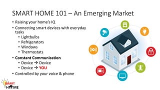 SMART HOME 101 – An Emerging Market
• Raising your home’s IQ
• Connecting smart devices with everyday
tasks
• Lightbulbs
• Refrigerators
• Windows
• Thermostats
• Constant Communication
• Device  Device
• Device  YOU
• Controlled by your voice & phone
SMART
H ME
 