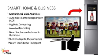 SMART HOME & BUSINESS
• Marketing & Data Analytics:
• Automatic Content Recognition
(ACR)
• Big Data Computing
• Personalized Marketing
• New: See human behavior in
the home
Better adapt to the consumer
Learn their digital fingerprint
SMART
H ME
 