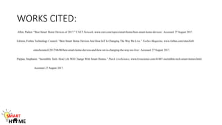 WORKS CITED:
Allen, Parker. “Best Smart Home Devices of 2017.” CNET Network, www.cnet.com/topics/smart-home/best-smart-home-devices/. Accessed 27 August 2017.
Editors, Forbes Technology Council. “Best Smart Home Devices And How IoT Is Changing The Way We Live.” Forbes Magazine, www.forbes.com/sites/forb
estechcouncil/2017/06/06/best-smart-home-devices-and-how-iot-is-changing-the-way-we-live/. Accessed 27 August 2017.
Pappas, Stephanie. “Incredible Tech: How Life Will Change With Smart Homes.” Purch LiveScience, www.livescience.com/41807-incredible-tech-smart-homes.html.
Accessed 27 August 2017.
SMART
H ME
 