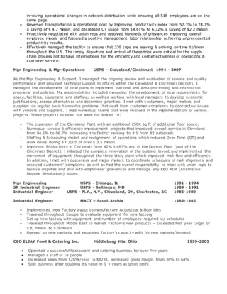 involving operational changes in network distribution while ensuring all 518 employees are on the
same page.
 Reversed transportation & operational cost by Improving productivity index from 57.3% to 74.7%
a saving of $ 4.7 million and decreased OT usage from 14.61% to 6.32% a saving of $2.2 million
 Proactively negotiated with union reps and resolved hundreds of grievances improving overall
employee morals and fostered a positive management labor relationship achieving unprecedented
productivity results.
 Effectively managed the facility to ensure that 339 trips are leaving & arriving on time to/from
throughout the U.S. The timely departure and arrival of these trips were critical for the supply
chain process not to have interruptions for the efficiency and cost effectiveness of operations &
customer service.
Mgr Engineering & Mgr Operations USPS – Cleveland/Cincinnati, 1994 - 2007
As the Mgr Engineering & Support, I managed the ongoing review and evaluation of service and quality
performance and provided technical support to offices within the Cleveland & Cincinnati Districts. I
managed the development of local plans to implement national and Area processing and distribution
programs and policies. My responsibilities included managing the development of local requirements for
space, facilities, equipment and staffing; as well as working with local managers to develop economic
justifications, assess alternatives and determine priorities. I met with c ustomers, major mailers and
suppliers on regular basis to resolve problems that dealt from customer complaints to contractual issues
with vendors and suppliers. I lead numerous teams that were involved in the implementation of various
projects. These projects included but were not limited to:
 The expansion of the Cleveland Plant with an additional 250K sq ft of additional floor space.
 Numerous service & efficiency improvement projects that improved overall service in Cleveland
from 94.6% to 96.7% increasing the District ranking to # 9 from 82 nationally
 Staffing & Scheduling model and realignment of operations which reduced Over Time (OT) and
work hours during FY 2005 of over $ 3.5 million.
 Improved Productivity in Cincinnati from 42% to 63% and in the Dayton Plant (part of the
Cincinnati District), I initiated the complete renovation of the building layout and implemented the
movement of equipment throughout the three story plant which improved mail flow and efficiency.
In addition, I met with customers and major mailers to coordinate schedules of mail shipments and
resolved customers’ complaints as well as had the overall responsibility to meet with union reps to
resolve disputes and deal with employees’ grievances and manage any EEO ADR (Alternative
Dispute Resolutions) issues.
Mgr Engineering USPS - Chicago, IL 1991 - 1994
SR Industrial Engineer USPS - Baltimore, MD 1989 - 1991
Industrial Engineer USPS - N.Y., N.Y., Cleveland, OH, Charleston, SC 1985-1989
Industrial Engineer MACT – Saudi Arabia 1983-1985
 Implemented new Factory layout to manufacture Acoustical & floor tiles
 Traveled throughout Europe to evaluate equipment for new factory
 Set up new factory with equipment and number of employees required w/ schedules
 Traveled throughout Middle East to market Factory’s new products – Exceeded first year target of
$10 million to $28million
 Opened up new markets and expanded factory’s capacity with for new markets/demand
CEO ELJAY Food & Catering Inc. Middleburg Hts. Ohio 1999-2005
 Operated a successful Restaurant and catering business for over five years
 Managed a staff of 18 people
 Increased sales from $285K/year to $823K, increased gross margin from 38% to 64%
 Sold business after doubling its value in 5 + years at great profit
 