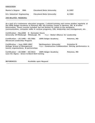 EDUCATION
Master's Degree MBA Cleveland State University 6/1997
B.S. Industrial Engineering Cleveland State University 6/1983
JOB RELATED TRAINING:
As a part of a continuous education program, I attend training and course studies regularly at
the USPS Bolger Academy in Potomac MD, the training Center in Norman, OK, & at other
Universities. These courses included but not limited to; safety in the workplace,
communication, computer skills in various programs, LSS, leadership and management, etc.
Certification - May2000 8 - Semester Hours
University Of Pittsburgh Pittsburgh, PA Major: Global Alliance for Leadership
Certification - 10/1999 – 05/2001 USPS Bolger Academy Potomac, MD
Advanced Leadership Program
Certification – June 2005-2007 Northwestern University Evanston IL
Kellogg School of Management Major: Constructive Collaboration: Driving performance in
teams, organizations, & partnerships
Certification - 10/2008 – 03/2013 USPS Bolger Academy Potomac, MD
Lean Six Sigma - Green & Black Belt training
REFERENCES: Available upon Request
 