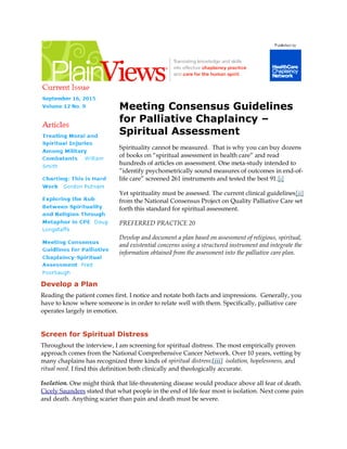 Meeting Consensus Guidelines
for Palliative Chaplaincy –
Spiritual Assessment
Spirituality cannot be measured. That is why you can buy dozens
of books on “spiritual assessment in health care” and read
hundreds of articles on assessment. One meta-study intended to
”identify psychometrically sound measures of outcomes in end-of-
life care” screened 261 instruments and tested the best 91.[i]
Yet spirituality must be assessed. The current clinical guidelines[ii]
from the National Consensus Project on Quality Palliative Care set
forth this standard for spiritual assessment.
PREFERRED PRACTICE 20
Develop and document a plan based on assessment of religious, spiritual,
and existential concerns using a structured instrument and integrate the
information obtained from the assessment into the palliative care plan.
Develop a Plan
Reading the patient comes first. I notice and notate both facts and impressions. Generally, you
have to know where someone is in order to relate well with them. Specifically, palliative care
operates largely in emotion.
Screen for Spiritual Distress
Throughout the interview, I am screening for spiritual distress. The most empirically proven
approach comes from the National Comprehensive Cancer Network. Over 10 years, vetting by
many chaplains has recognized three kinds of spiritual distress:[iii] isolation, hopelessness, and
ritual need. I find this definition both clinically and theologically accurate.
Isolation. One might think that life-threatening disease would produce above all fear of death.
Cicely Saunders stated that what people in the end of life fear most is isolation. Next come pain
and death. Anything scarier than pain and death must be severe.
 