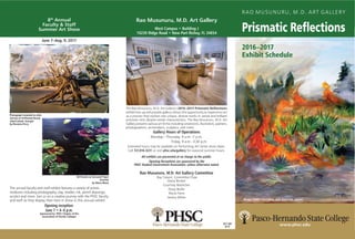 RAO MUSUNURU, M.D. ART GALLERY
Prismatic Reflections
2016–2017
Exhibit Schedule
www.phsc.edu
The Rao Musunuru, M.D. Art Gallery’s 2016–2017 Prismatic Reflections
exhibit line-up will provide gallery visitors the opportunity to experience art
as a process that evolves into unique, diverse works in varied and brilliant
prismatic tints despite similar characteristics. The Rao Musunuru, M.D. Art
Gallery presents various art forms including ceramicists, illustrators, painters,
photographers, printmakers, sculptors, and more.
Gallery Hours of Operations
Monday—Thursday, 9 a.m.–7 p.m.
	 Friday, 9 a.m.–3:30 p.m.
Extended hours may be available on Performing Art Series show dates.
Call 727.816.3231 or visit phsc.edu/gallery for seasonal summer hours.
All exhibits are presented at no charge to the public.
Opening Receptions are sponsored by the
PHSC Student Government Association, unless otherwise noted.
Rao Musunuru, M.D. Art Gallery Committee
	 Ray Calvert, Committee Chair
Diana Brinker
Courtney Boettcher
Doug Butler
Maria Fiene
Jessica White
IP/7.5M
8/16
8th
Annual
Faculty & Staff
Summer Art Show
June 7–Aug. 9, 2017
Photograph mounted on slate
Sunrise at Driftwood Beach,
Jekyll Island, Georgia
by Breanna Perry
Oil Pastels on Gessoed Paper
Serenity
by Maria Rhew
The annual faculty and staff exhibit features a variety of artistic
mediums including photography, clay, textiles, ink, pencil drawings,
acrylics and more. Join us on a creative journey with the PHSC faculty
and staff as they display their best in show in this annual exhibit.
Opening reception:
June 7 • 4–6 p.m.
Sponsored by: PHSC Chapter of the
Association of Florida Colleges
Rao Musunuru, M.D. Art Gallery
West Campus • Building J
10230 Ridge Road • New Port Richey, FL 34654
Ranger Emily’s First Burn, Julie Komenda, painter
 