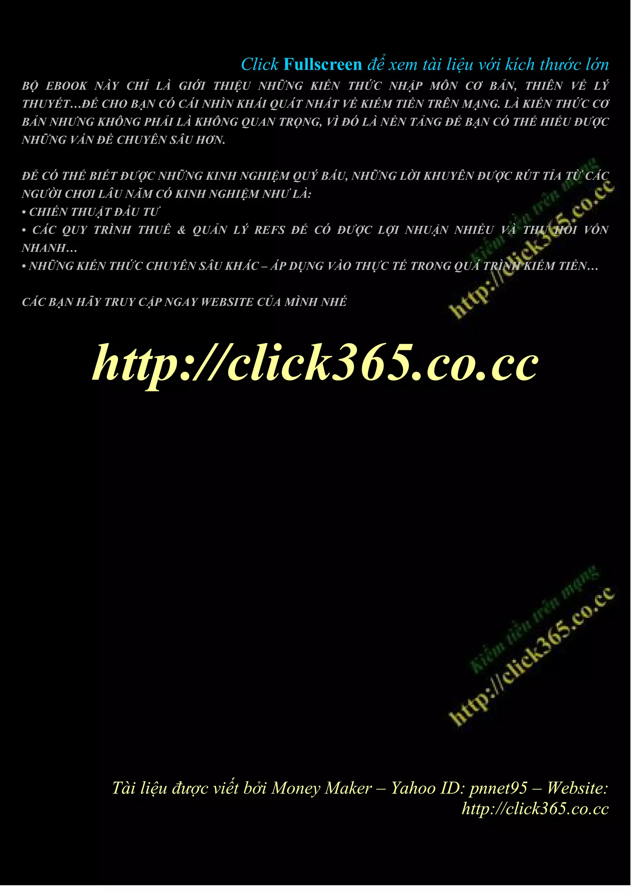 Click Fullscreen để xem tài liệu với kích thước lớn
BỘ EBOOK NÀY CHỈ LÀ GIỚI THIỆU NHỮNG KIẾN THỨC NHẬP MÔN CƠ BẢN, THIÊN VỀ LÝ
THUYẾT…ĐỂ CHO BẠN CÓ CÁI NHÌN KHÁI QUÁT NHẤT VỀ KIẾM TIỀN TRÊN MẠNG. LÀ KIẾN THỨC CƠ
BẢN NHƯNG KHÔNG PHẢI LÀ KHÔNG QUAN TRỌNG, VÌ ĐÓ LÀ NỀN TẢNG ĐỂ BẠN CÓ THỂ HIỂU ĐƯỢC
NHỮNG VẤN ĐỀ CHUYÊN SÂU HƠN.


ĐỂ CÓ THỂ BIẾT ĐƯỢC NHỮNG KINH NGHIỆM QUÝ BÁU, NHỮNG LỜI KHUYÊN ĐƯỢC RÚT TỈA TỪ CÁC
NGƯỜI CHƠI LÂU NĂM CÓ KINH NGHIỆM NHƯ LÀ:
• CHIẾN THUẬT ĐẦU TƯ
• CÁC QUY TRÌNH THUÊ & QUẢN LÝ REFS ĐỂ CÓ ĐƯỢC LỢI NHUẬN NHIỀU VÀ THU HỒI VỐN
NHANH…
• NHỮNG KIẾN THỨC CHUYÊN SÂU KHÁC – ÁP DỤNG VÀO THỰC TẾ TRONG QUÁ TRÌNH KIẾM TIỀN…


CÁC BẠN HÃY TRUY CẬP NGAY WEBSITE CỦA MÌNH NHÉ




          http://click365.co.cc




             Tài liệu được viết bởi Money Maker – Yahoo ID: pnnet95 – Website:
                                                          http://click365.co.cc
 