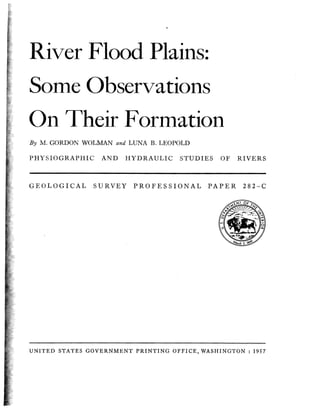 River Flood Plains:
Some Observations
On Their Formation
By M. GORDON WOLMAN and LUNA B. LEOPOLD

PHYSIOGRAPHIC

GEOLOGICAL

AND

HYDRAULIC

SURVEY

STUDIES OF

PROFESSIONAL

PAPER

RIVERS

282-C

UNITED STATES GOVERNMENT P R I N T I N G OFFICE, WASHINGTON : 1957

 