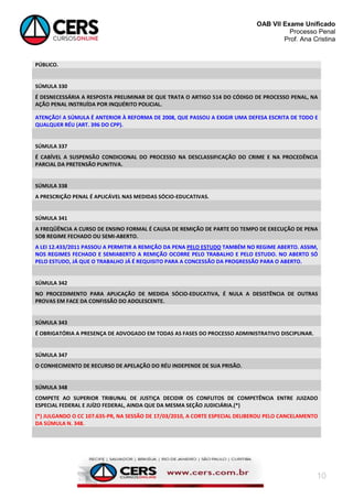 OAB VII Exame Unificado
Processo Penal
Prof. Ana Cristina

PÚBLICO.

SÚMULA 330
É DESNECESSÁRIA A RESPOSTA PRELIMINAR DE QUE TRATA O ARTIGO 514 DO CÓDIGO DE PROCESSO PENAL, NA
AÇÃO PENAL INSTRUÍDA POR INQUÉRITO POLICIAL.
ATENÇÃO! A SÚMULA É ANTERIOR À REFORMA DE 2008, QUE PASSOU A EXIGIR UMA DEFESA ESCRITA DE TODO E
QUALQUER RÉU (ART. 396 DO CPP).

SÚMULA 337
É CABÍVEL A SUSPENSÃO CONDICIONAL DO PROCESSO NA DESCLASSIFICAÇÃO DO CRIME E NA PROCEDÊNCIA
PARCIAL DA PRETENSÃO PUNITIVA.

SÚMULA 338
A PRESCRIÇÃO PENAL É APLICÁVEL NAS MEDIDAS SÓCIO-EDUCATIVAS.

SÚMULA 341
A FREQÜÊNCIA A CURSO DE ENSINO FORMAL É CAUSA DE REMIÇÃO DE PARTE DO TEMPO DE EXECUÇÃO DE PENA
SOB REGIME FECHADO OU SEMI-ABERTO.
A LEI 12.433/2011 PASSOU A PERMITIR A REMIÇÃO DA PENA PELO ESTUDO TAMBÉM NO REGIME ABERTO. ASSIM,
NOS REGIMES FECHADO E SEMIABERTO A REMIÇÃO OCORRE PELO TRABALHO E PELO ESTUDO. NO ABERTO SÓ
PELO ESTUDO, JÁ QUE O TRABALHO JÁ É REQUISITO PARA A CONCESSÃO DA PROGRESSÃO PARA O ABERTO.

SÚMULA 342
NO PROCEDIMENTO PARA APLICAÇÃO DE MEDIDA SÓCIO-EDUCATIVA, É NULA A DESISTÊNCIA DE OUTRAS
PROVAS EM FACE DA CONFISSÃO DO ADOLESCENTE.

SÚMULA 343
É OBRIGATÓRIA A PRESENÇA DE ADVOGADO EM TODAS AS FASES DO PROCESSO ADMINISTRATIVO DISCIPLINAR.

SÚMULA 347
O CONHECIMENTO DE RECURSO DE APELAÇÃO DO RÉU INDEPENDE DE SUA PRISÃO.

SÚMULA 348
COMPETE AO SUPERIOR TRIBUNAL DE JUSTIÇA DECIDIR OS CONFLITOS DE COMPETÊNCIA ENTRE JUIZADO
ESPECIAL FEDERAL E JUÍZO FEDERAL, AINDA QUE DA MESMA SEÇÃO JUDICIÁRIA.(*)
(*) JULGANDO O CC 107.635-PR, NA SESSÃO DE 17/03/2010, A CORTE ESPECIAL DELIBEROU PELO CANCELAMENTO
DA SÚMULA N. 348.

10

 