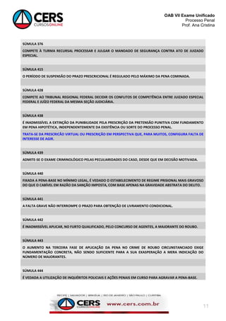 OAB VII Exame Unificado
Processo Penal
Prof. Ana Cristina

SÚMULA 376
COMPETE À TURMA RECURSAL PROCESSAR E JULGAR O MANDADO DE SEGURANÇA CONTRA ATO DE JUIZADO
ESPECIAL.

SÚMULA 415
O PERÍODO DE SUSPENSÃO DO PRAZO PRESCRICIONAL É REGULADO PELO MÁXIMO DA PENA COMINADA.

SÚMULA 428
COMPETE AO TRIBUNAL REGIONAL FEDERAL DECIDIR OS CONFLITOS DE COMPETÊNCIA ENTRE JUIZADO ESPECIAL
FEDERAL E JUÍZO FEDERAL DA MESMA SEÇÃO JUDICIÁRIA.

SÚMULA 438
É INADMISSÍVEL A EXTINÇÃO DA PUNIBILIDADE PELA PRESCRIÇÃO DA PRETENSÃO PUNITIVA COM FUNDAMENTO
EM PENA HIPOTÉTICA, INDEPENDENTEMENTE DA EXISTÊNCIA OU SORTE DO PROCESSO PENAL.
TRATA-SE DA PRESCRICÃO VIRTUAL OU PRESCRIÇÃO EM PERSPECTIVA QUE, PARA MUITOS, CONFIGURA FALTA DE
INTERESSE DE AGIR.

SÚMULA 439
ADMITE-SE O EXAME CRIMINOLÓGICO PELAS PECULIARIDADES DO CASO, DESDE QUE EM DECISÃO MOTIVADA.

SÚMULA 440
FIXADA A PENA-BASE NO MÍNIMO LEGAL, É VEDADO O ESTABELECIMENTO DE REGIME PRISIONAL MAIS GRAVOSO
DO QUE O CABÍVEL EM RAZÃO DA SANÇÃO IMPOSTA, COM BASE APENAS NA GRAVIDADE ABSTRATA DO DELITO.

SÚMULA 441
A FALTA GRAVE NÃO INTERROMPE O PRAZO PARA OBTENÇÃO DE LIVRAMENTO CONDICIONAL.

SÚMULA 442
É INADMISSÍVEL APLICAR, NO FURTO QUALIFICADO, PELO CONCURSO DE AGENTES, A MAJORANTE DO ROUBO.

SÚMULA 443
O AUMENTO NA TERCEIRA FASE DE APLICAÇÃO DA PENA NO CRIME DE ROUBO CIRCUNSTANCIADO EXIGE
FUNDAMENTAÇÃO CONCRETA, NÃO SENDO SUFICIENTE PARA A SUA EXASPERAÇÃO A MERA INDICAÇÃO DO
NÚMERO DE MAJORANTES.

SÚMULA 444
É VEDADA A UTILIZAÇÃO DE INQUÉRITOS POLICIAIS E AÇÕES PENAIS EM CURSO PARA AGRAVAR A PENA-BASE.

11

 