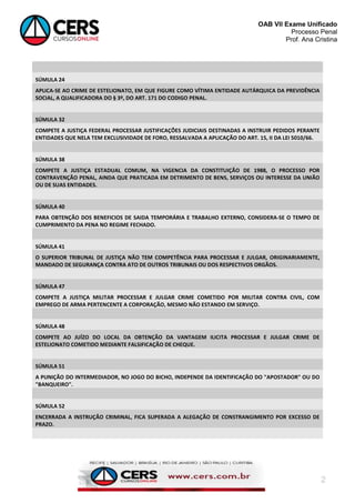 OAB VII Exame Unificado
Processo Penal
Prof. Ana Cristina

SÚMULA 24
APLICA-SE AO CRIME DE ESTELIONATO, EM QUE FIGURE COMO VÍTIMA ENTIDADE AUTÁRQUICA DA PREVIDÊNCIA
SOCIAL, A QUALIFICADORA DO § 3º, DO ART. 171 DO CODIGO PENAL.

SÚMULA 32
COMPETE A JUSTIÇA FEDERAL PROCESSAR JUSTIFICAÇÕES JUDICIAIS DESTINADAS A INSTRUIR PEDIDOS PERANTE
ENTIDADES QUE NELA TEM EXCLUSIVIDADE DE FORO, RESSALVADA A APLICAÇÃO DO ART. 15, II DA LEI 5010/66.

SÚMULA 38
COMPETE A JUSTIÇA ESTADUAL COMUM, NA VIGENCIA DA CONSTITUIÇÃO DE 1988, O PROCESSO POR
CONTRAVENÇÃO PENAL, AINDA QUE PRATICADA EM DETRIMENTO DE BENS, SERVIÇOS OU INTERESSE DA UNIÃO
OU DE SUAS ENTIDADES.

SÚMULA 40
PARA OBTENÇÃO DOS BENEFICIOS DE SAIDA TEMPORÁRIA E TRABALHO EXTERNO, CONSIDERA-SE O TEMPO DE
CUMPRIMENTO DA PENA NO REGIME FECHADO.

SÚMULA 41
O SUPERIOR TRIBUNAL DE JUSTIÇA NÃO TEM COMPETÊNCIA PARA PROCESSAR E JULGAR, ORIGINARIAMENTE,
MANDADO DE SEGURANÇA CONTRA ATO DE OUTROS TRIBUNAIS OU DOS RESPECTIVOS ORGÃOS.

SÚMULA 47
COMPETE A JUSTIÇA MILITAR PROCESSAR E JULGAR CRIME COMETIDO POR MILITAR CONTRA CIVIL, COM
EMPREGO DE ARMA PERTENCENTE A CORPORAÇÃO, MESMO NÃO ESTANDO EM SERVIÇO.

SÚMULA 48
COMPETE AO JUÍZO DO LOCAL DA OBTENÇÃO DA VANTAGEM ILICITA PROCESSAR E JULGAR CRIME DE
ESTELIONATO COMETIDO MEDIANTE FALSIFICAÇÃO DE CHEQUE.

SÚMULA 51
A PUNIÇÃO DO INTERMEDIADOR, NO JOGO DO BICHO, INDEPENDE DA IDENTIFICAÇÃO DO "APOSTADOR" OU DO
"BANQUEIRO".

SÚMULA 52
ENCERRADA A INSTRUÇÃO CRIMINAL, FICA SUPERADA A ALEGAÇÃO DE CONSTRANGIMENTO POR EXCESSO DE
PRAZO.

2

 
