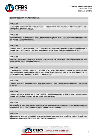 OAB VII Exame Unificado
Processo Penal
Prof. Ana Cristina

OCORRENTE LESÃO A AUTARQUIA FEDERAL.

SÚMULA 108
A APLICAÇÃO DE MEDIDAS SOCIO-EDUCATIVAS AO ADOLESCENTE, PELA PRATICA DE ATO INFRACIONAL, E DA
COMPETÊNCIA EXCLUSIVA DO JUIZ.

SÚMULA 117
A INOBSERVANCIA DO PRAZO DE 48 HORAS, ENTRE A PUBLICAÇÃO DE PAUTA E O JULGAMENTO SEM A PRESENÇA
DAS PARTES, ACARRETA NULIDADE.

SÚMULA 122
COMPETE A JUSTIÇA FEDERAL O PROCESSO E JULGAMENTO UNIFICADO DOS CRIMES CONEXOS DE COMPETÊNCIA
FEDERAL E ESTADUAL, NÃO SE APLICANDO A REGRA DO ART. 78, II, "A", DO CODIGO DE PROCESSO PENAL.

SÚMULA 123
A DECISÃO QUE ADMITE, OU NÃO, O RECURSO ESPECIAL DEVE SER FUNDAMENTADA, COM O EXAME DOS SEUS
PRESSUPOSTOS GERAIS E CONSTITUCIONAIS.

SÚMULA 126
E INADMISSIVEL RECURSO ESPECIAL, QUANDO O ACORDÃO RECORRIDO ASSENTA EM FUNDAMENTOS
CONSTITUCIONAL E INFRACONSTITUCIONAL, QUALQUER DELES SUFICIENTE, POR SI SO, PARA MANTE-LO, E A
PARTE VENCIDA NÃO MANIFESTA RECURSO EXTRAORDINARIO.

SÚMULA 140
COMPETE A JUSTIÇA COMUM ESTADUAL PROCESSAR E JULGAR CRIME EM QUE O INDIGENA FIGURE COMO AUTOR
OU VITIMA.

SÚMULA 147
COMPETE A JUSTIÇA FEDERAL PROCESSAR E JULGAR OS CRIMES PRATICADOS CONTRA FUNCIONARIO PUBLICO
FEDERAL, QUANDO RELACIONADOS COM O EXERCICIO DA FUNÇÃO.

SÚMULA 151
A COMPETÊNCIA PARA O PROCESSO E JULGAMENTO POR CRIME DE CONTRABANDO OU DESCAMINHO DEFINE-SE
PELA PREVENÇÃO DO JUÍZO FEDERAL DO LUGAR DA APREENSÃO DOS BENS.

SÚMULA 158
NÃO SE PRESTA A JUSTIFICAR EMBARGOS DE DIVERGENCIA O DISSIDIO COM ACORDÃO DE TURMA OU SEÇÃO QUE
NÃO MAIS TENHA COMPETÊNCIA PARA A MATERIA NELES VERSADA.

5

 