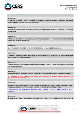 OAB VII Exame Unificado
Processo Penal
Prof. Ana Cristina

SÚMULA 164
O PREFEITO MUNICIPAL, APOS A EXTINÇÃO DO MANDATO, CONTINUA SUJEITO A PROCESSO POR CRIME
PREVISTO NO ART. 1. DO DEC. LEI N. 201, DE 27/02/67.

SÚMULA 165
COMPETE A JUSTIÇA FEDERAL PROCESSAR E JULGAR CRIME DE FALSO TESTEMUNHO COMETIDO NO PROCESSO
TRABALHISTA.

SÚMULA 168
NÃO CABEM EMBARGOS DE DIVERGENCIA, QUANDO A JURISPRUDENCIA DO TRIBUNAL SE FIRMOU NO MESMO
SENTIDO DO ACORDÃO EMBARGADO.

SÚMULA 169
SÃO INADMISSIVEIS EMBARGOS INFRINGENTES NO PROCESSO DE MANDADO DE SEGURANÇA.

SÚMULA 171
COMINADAS CUMULATIVAMENTE, EM LEI ESPECIAL, PENAS PRIVATIVA DE LIBERDADE E PECUNIARIA, E DEFESO A
SUBSTITUIÇÃO DA PRISÃO POR MULTA.

SÚMULA 172
COMPETE A JUSTIÇA COMUM PROCESSAR E JULGAR MILITAR POR CRIME DE ABUSO DE AUTORIDADE, AINDA QUE
PRATICADO EM SERVIÇO.

SÚMULA 174
NO CRIME DE ROUBO, A INTIMIDAÇÃO FEITA COM ARMA DE BRINQUEDO AUTORIZA O AUMENTO DA PENA.(*)
(*) JULGANDO O RESP 213.054-SP, NA SESSÃO DE 24/10/2001, A TERCEIRA SEÇÃO DELIBEROU PELO
CANCELAMENTO DA SÚMULA N. 174.

SÚMULA 187
É DESERTO O RECURSO INTERPOSTO PARA O SUPERIOR TRIBUNAL DE JUSTIÇA, QUANDO O RECORRENTE NÃO
RECOLHE, NA ORIGEM, A IMPORTANCIA DAS DESPESAS DE REMESSA E RETORNO DOS AUTOS.
CABÍVEL APENAS NAS AÇÕES PENAIS PRIVADAS, ONDE O PREPARO É EXIGIDO PARA A INTERPOSIÇÃO DO
RECURSO.

SÚMULA 191
A PRONÚNCIA E CAUSA INTERRUPTIVA DA PRESCRIÇÃO, AINDA QUE O TRIBUNAL DO JÚRI VENHA A

6

 