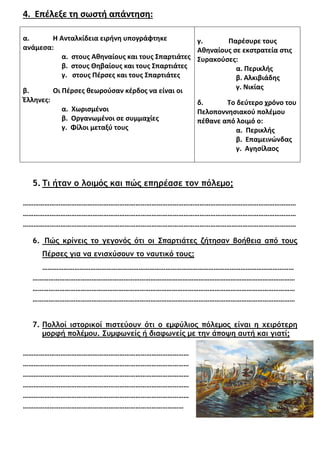 4. Επέλεξε τη σωστή απάντηση:
α. Η Ανταλκίδεια ειρήνη υπογράφτηκε
ανάμεσα:
α. στους Αθηναίους και τους Σπαρτιάτες
β. στους Θηβαίους και τους Σπαρτιάτες
γ. στους Πέρσες και τους Σπαρτιάτες
β. Οι Πέρσες θεωρούσαν κέρδος να είναι οι
Έλληνες:
α. Χωρισμένοι
β. Οργανωμένοι σε συμμαχίες
γ. Φίλοι μεταξύ τους
γ. Παρέσυρε τους
Αθηναίους σε εκστρατεία στις
Συρακούσες:
α. Περικλής
β. Αλκιβιάδης
γ. Νικίας
δ. Το δεύτερο χρόνο του
Πελοποννησιακού πολέμου
πέθανε από λοιμό ο:
α. Περικλής
β. Επαμεινώνδας
γ. Αγησίλαος
5. Τι ήταν ο λοιµός και πώς επηρέασε τον πόλεµο;
………………………………………………………………………………………………………………………………………
………………………………………………………………………………………………………………………………………
………………………………………………………………………………………………………………………………………
6. Πώς κρίνεις το γεγονός ότι οι Σπαρτιάτες ζήτησαν βοήθεια από τους
Πέρσες για να ενισχύσουν το ναυτικό τους;
……………………………………………………………………………………………………………………………
…………………………………………………………………………………………………………………………………
…………………………………………………………………………………………………………………………………
…………………………………………………………………………………………………………………………………
7. Πολλοί ιστορικοί πιστεύουν ότι ο εµφύλιος πόλεµος είναι η χειρότερη
µορφή πολέµου. Συµφωνείς ή διαφωνείς µε την άποψη αυτή και γιατί;
…………………………………………………………………………………
…………………………………………………………………………………
…………………………………………………………………………………
…………………………………………………………………………………
…………………………………………………………………………………
………………………………………………………………………………
Καλή επιτυχία!
Χρήστος Χαρμπής
 