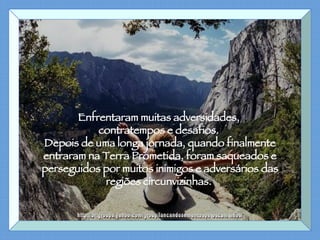 Enfrentaram muitas adversidades,  contratempos e desafios.  Depois de uma longa jornada, quando finalmente entraram na Terra Prometida, foram saqueados e perseguidos por muitos inimigos e adversários das regiões circunvizinhas.  http://br.groups.yahoo.com/group/lancandosementespeloscaminhos/ 