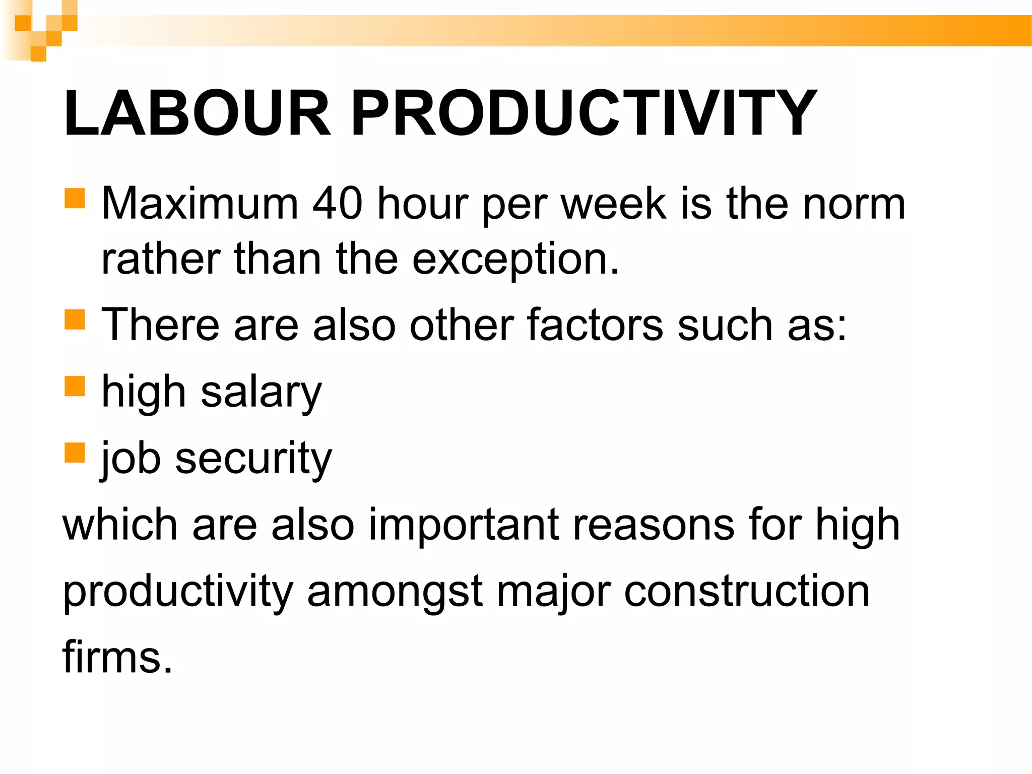 LABOUR PRODUCTIVITY
 Maximum 40 hour per week is the norm
rather than the exception.
 There are also other factors such as:
 high salary
 job security
which are also important reasons for high
productivity amongst major construction
firms.
 