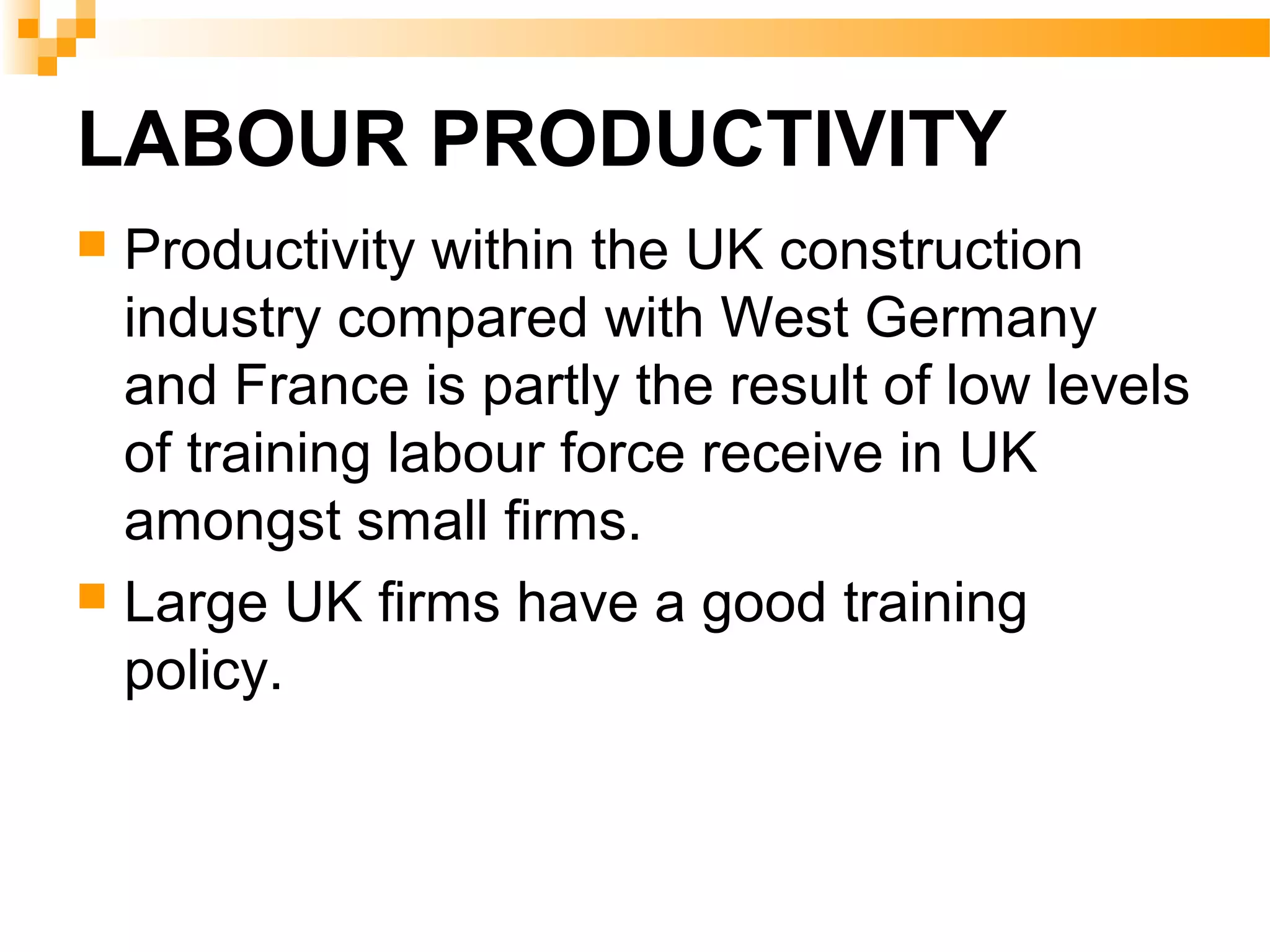 LABOUR PRODUCTIVITY
 Productivity within the UK construction
industry compared with West Germany
and France is partly the result of low levels
of training labour force receive in UK
amongst small firms.
 Large UK firms have a good training
policy.
 