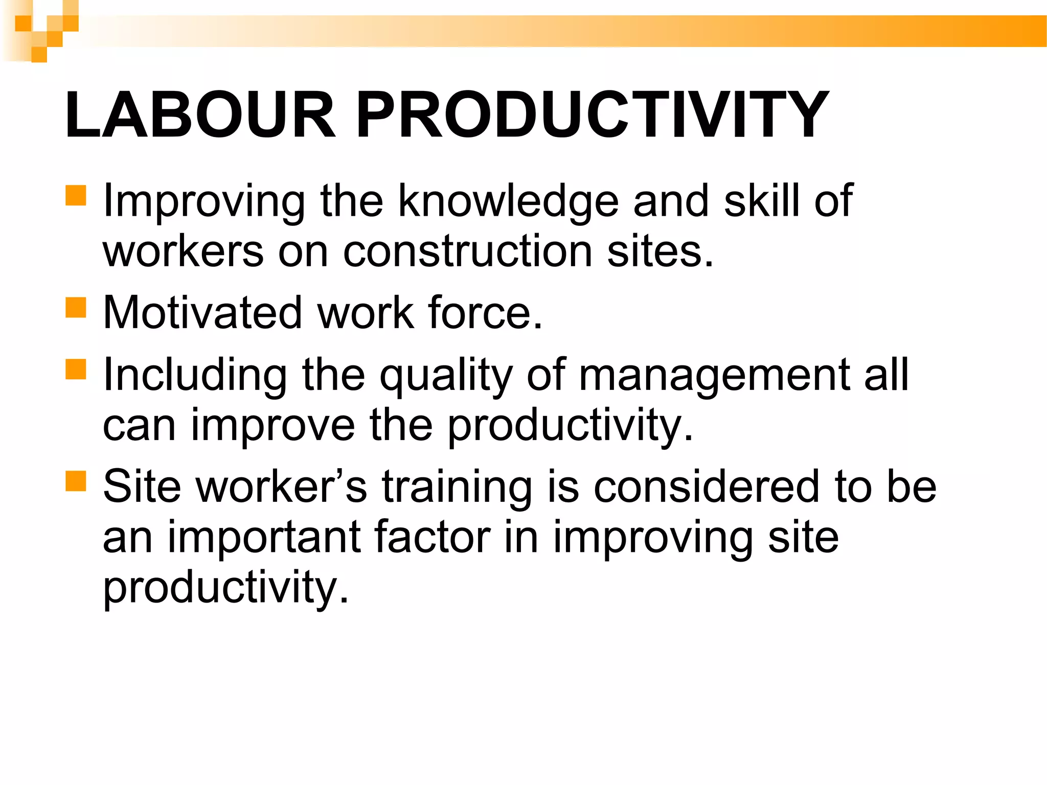 LABOUR PRODUCTIVITY
 Improving the knowledge and skill of
workers on construction sites.
 Motivated work force.
 Including the quality of management all
can improve the productivity.
 Site worker’s training is considered to be
an important factor in improving site
productivity.
 