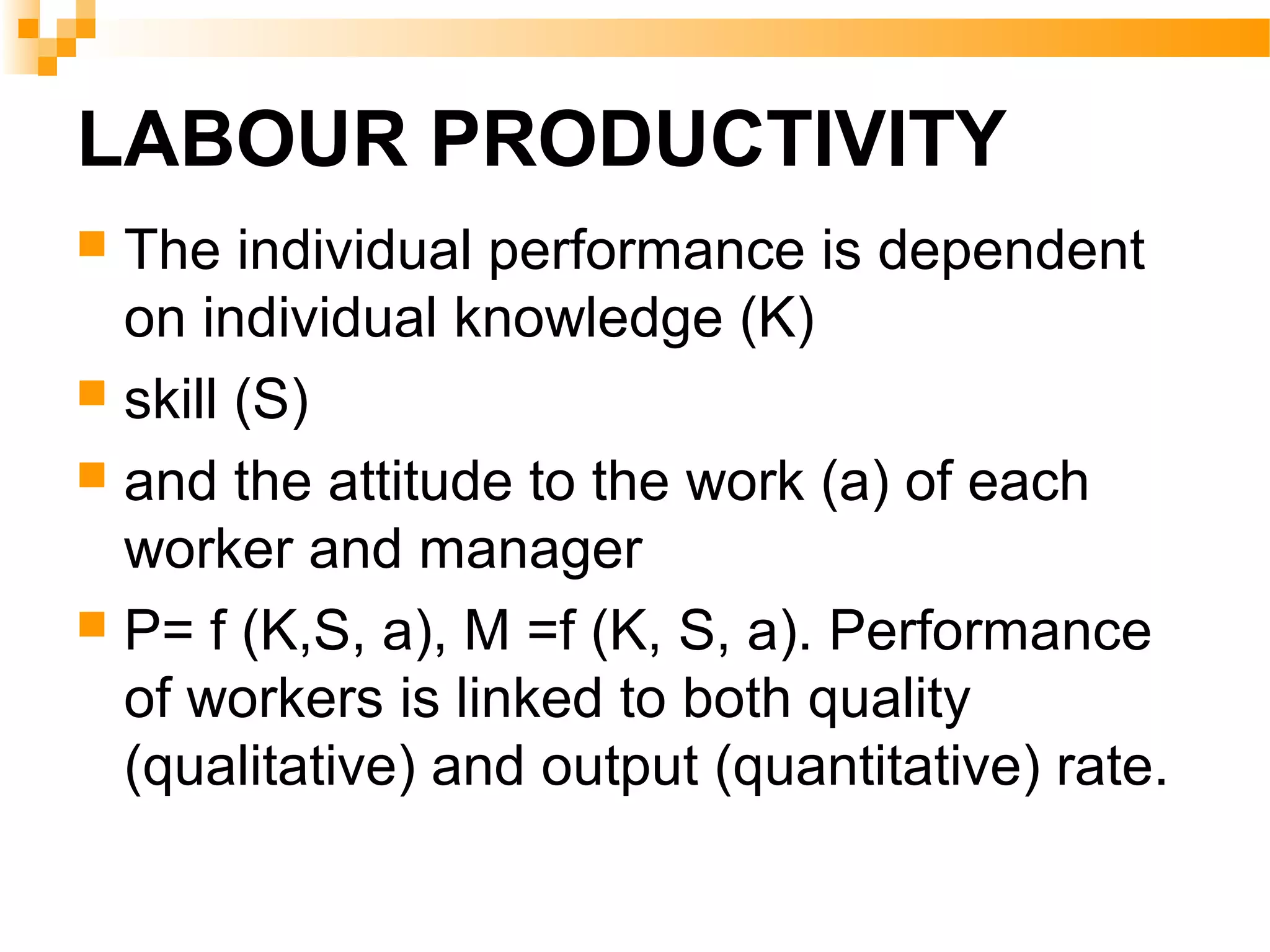 LABOUR PRODUCTIVITY
 The individual performance is dependent
on individual knowledge (K)
 skill (S)
 and the attitude to the work (a) of each
worker and manager
 P= f (K,S, a), M =f (K, S, a). Performance
of workers is linked to both quality
(qualitative) and output (quantitative) rate.
 