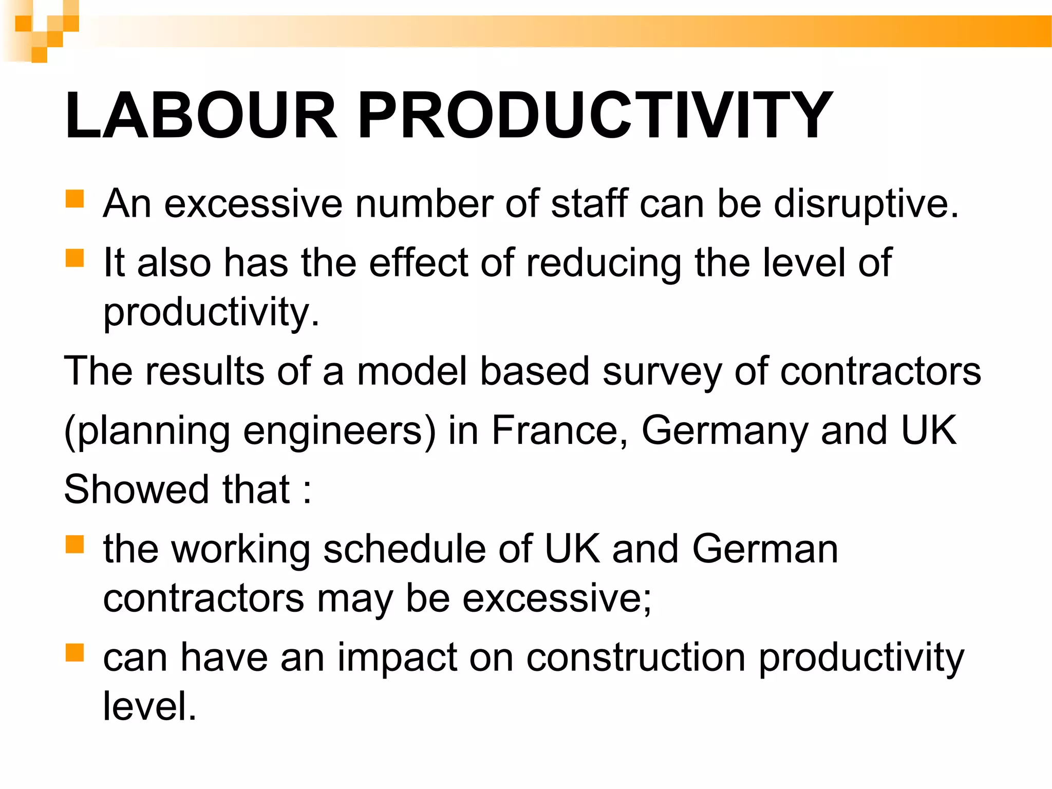 LABOUR PRODUCTIVITY
 An excessive number of staff can be disruptive.
 It also has the effect of reducing the level of
productivity.
The results of a model based survey of contractors
(planning engineers) in France, Germany and UK
Showed that :
 the working schedule of UK and German
contractors may be excessive;
 can have an impact on construction productivity
level.
 