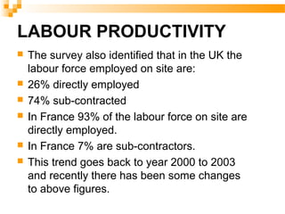 LABOUR PRODUCTIVITY
 The survey also identified that in the UK the
labour force employed on site are:
 26% directly employed
 74% sub-contracted
 In France 93% of the labour force on site are
directly employed.
 In France 7% are sub-contractors.
 This trend goes back to year 2000 to 2003
and recently there has been some changes
to above figures.
 