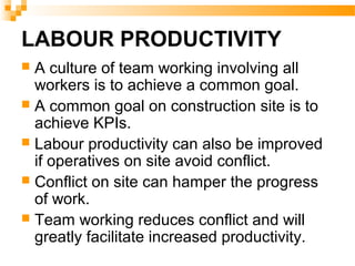 LABOUR PRODUCTIVITY
 A culture of team working involving all
workers is to achieve a common goal.
 A common goal on construction site is to
achieve KPIs.
 Labour productivity can also be improved
if operatives on site avoid conflict.
 Conflict on site can hamper the progress
of work.
 Team working reduces conflict and will
greatly facilitate increased productivity.
 