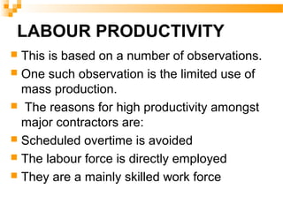 LABOUR PRODUCTIVITY
 This is based on a number of observations.
 One such observation is the limited use of
mass production.
 The reasons for high productivity amongst
major contractors are:
 Scheduled overtime is avoided
 The labour force is directly employed
 They are a mainly skilled work force
 