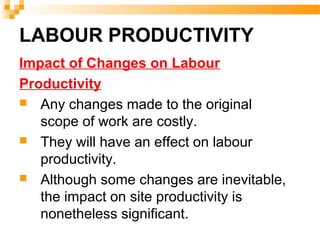 LABOUR PRODUCTIVITY
Impact of Changes on Labour
Productivity
 Any changes made to the original
scope of work are costly.
 They will have an effect on labour
productivity.
 Although some changes are inevitable,
the impact on site productivity is
nonetheless significant.
 