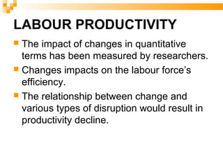 LABOUR PRODUCTIVITY
 The impact of changes in quantitative
terms has been measured by researchers.
 Changes impacts on the labour force’s
efficiency.
 The relationship between change and
various types of disruption would result in
productivity decline.
 