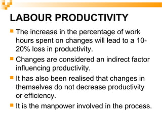 LABOUR PRODUCTIVITY
 The increase in the percentage of work
hours spent on changes will lead to a 10-
20% loss in productivity.
 Changes are considered an indirect factor
influencing productivity.
 It has also been realised that changes in
themselves do not decrease productivity
or efficiency.
 It is the manpower involved in the process.
 