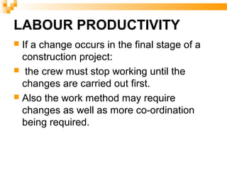 LABOUR PRODUCTIVITY
 If a change occurs in the final stage of a
construction project:
 the crew must stop working until the
changes are carried out first.
 Also the work method may require
changes as well as more co-ordination
being required.
 