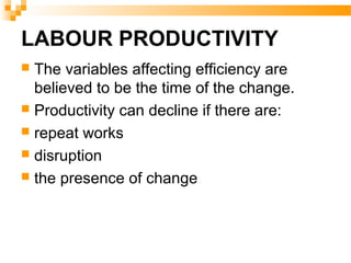 LABOUR PRODUCTIVITY
 The variables affecting efficiency are
believed to be the time of the change.
 Productivity can decline if there are:
 repeat works
 disruption
 the presence of change
 