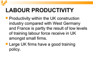 LABOUR PRODUCTIVITY
 Productivity within the UK construction
industry compared with West Germany
and France is partly the result of low levels
of training labour force receive in UK
amongst small firms.
 Large UK firms have a good training
policy.
 