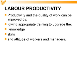 LABOUR PRODUCTIVITY
 Productivity and the quality of work can be
improved by:
 giving appropriate training to upgrade the:
 knowledge
 skills
 and attitude of workers and managers.
 