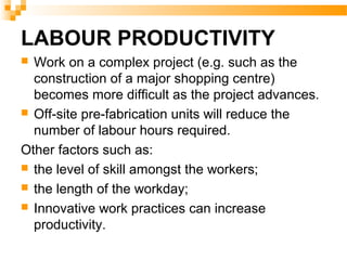 LABOUR PRODUCTIVITY
 Work on a complex project (e.g. such as the
construction of a major shopping centre)
becomes more difficult as the project advances.
 Off-site pre-fabrication units will reduce the
number of labour hours required.
Other factors such as:
 the level of skill amongst the workers;
 the length of the workday;
 Innovative work practices can increase
productivity.
 