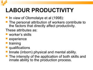 LABOUR PRODUCTIVITY
 In view of Olomolaiye et al (1998):
 The personal attribution of workers contribute to
the factors that directly affect productivity.
These attributes as:
 worker’s skills
 experience
 training
 qualifications
 Innate (inborn) physical and mental ability.
 The intensity of the application of both skills and
innate ability to the production process.
 