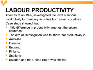 LABOUR PRODUCTIVITY
Thomas et al (1992) investigated the level of labour
productivity for masonry activities from seven countries.
Case study showed that:
 little difference in productivity amongst the seven
countries.
 The aim of investigation was to show that productivity in
 Australia
 Canada
 England
 Finland,
 Scotland
 Sweden and the United State-was similar.
 