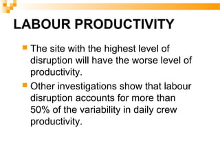 LABOUR PRODUCTIVITY
 The site with the highest level of
disruption will have the worse level of
productivity.
 Other investigations show that labour
disruption accounts for more than
50% of the variability in daily crew
productivity.
 