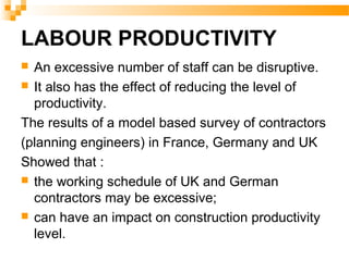 LABOUR PRODUCTIVITY
 An excessive number of staff can be disruptive.
 It also has the effect of reducing the level of
productivity.
The results of a model based survey of contractors
(planning engineers) in France, Germany and UK
Showed that :
 the working schedule of UK and German
contractors may be excessive;
 can have an impact on construction productivity
level.
 