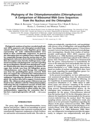 MOLECULAR PHYLOGENETICS AND EVOLUTION
Vol. 5, No. 2, April, pp. 391–402, 1996
ARTICLE NO. 0034
Phylogeny of the Chlamydomonadales (Chlorophyceae):
A Comparison of Ribosomal RNA Gene Sequences
from the Nucleus and the Chloroplast
MARK A. BUCHHEIM,* CLAUDE LEMIEUX,† CHRISTIAN OTIS,† ROBIN R. GUTELL,‡
RUSSELL L. CHAPMAN,§ AND MONIQUE TURMEL†
*Faculty of Biological Science and the Mervin Bovaird Center for Molecular Biology and Biotechnology, The University of Tulsa,
Tulsa, Oklahoma 74104-3189; †Faculte´ des Sciences et de Ge´nie, De´partement de Biochimie, Universite´ Laval, Que´bec
(Que´bec) G1K 7P4, Canada; ‡Department of Molecular, Cellular and Developmental Biology, Campus Box 347,
University of Colorado, Boulder, Colorado 80309; and §Department of Plant Biology,
Louisiana State University, Baton Rouge, Louisiana 70803-1705
Received January 19, 1995; revised July 19, 1995
cludes an ecologically, reproductively, and morphologi-
Phylogenetic analyses of nuclear-encoded small-sub- cally diverse array of biﬂagellate and quadriﬂagellate
unit rRNA sequences and chloroplast-encoded large- taxa. Two chlamydomonadalean genera, Chlamydomo-
subunit rRNA sequences from ﬂagellate green algae nas and Carteria, have been the focus of recent phyloge-
representing the order Chlamydomonadales were netic investigations. Results from studies of nuclear-
found to show considerable congruence. In general, encoded small-subunit (SSU) rRNA sequence data
the chloroplast data set exhibited more robust support (Buchheim et al., 1990; Buchheim and Chapman, 1991)
for comparable lineages than the nuclear data set. The and chloroplast-encoded large-subunit (LSU) rRNA se-
phylogenetic inferences derived from the independent
quence data (Turmel et al., 1993) have demonstrated
data sets support some, but also challenge many, tradi-
that the genus Chlamydomonas is tremendously di-
tional taxonomic and phylogenetic concepts regarding
verse at the molecular level and probably does not con-
the green ﬂagellates. Results from phylogenetic analy-
stitute a monophyletic group as it is currently de-
ses of both molecular data sets support six distinct lin-
limited (Buchheim et al., 1990). Similar observations,eages that include taxa from the biﬂagellate genus,
based on studies of nuclear-encoded rRNA data, haveChlamydomonas, and a basal lineage that comprises
been made regarding the quadriﬂagellate genus Car-taxa from the quadriﬂagellate genus, Carteria. Both
teria (Buchheim and Chapman, 1992).data sets support the conclusion that Chlamydomonas
In the present investigation, we have addressed sev-is not monophyletic. Although the chloroplast data are
eral unanswered questions from the aforementionedambiguous regarding the question of Carteria mono-
phylogenetic studies. These include the following. (1)phyly, the nuclear data fail to support Carteria mono-
Are hypotheses of nonmonophyly for the genus Chla-phyly. The chlorococcalean genus Chlorococcum was
mydomonas (Buchheim et al., 1990) robust to addi-found to have afﬁnities with the Chlamydomonadales,
indicating that the traditional concepts of both Chlo- tional taxon and character sampling of the nuclear
rococcales and Chlamydomonadales may need revi- genes? (2) Using a broad taxon sampling scheme cov-
sion. The genus Dunaliella is allied within the Chla- ering several chlamydomonadalean genera, do the
mydomonadales, supporting the contention that it chloroplast data corroborate the hypothesis of non-
has lost a typical glycoprotein cell wall. © 1996 Academic monophyly for the genus Chlamydomonas inferred
Press, Inc. from the nuclear data? (3) Do the chloroplast data cor-
roborate the hypothesis of nonmonophyly for the genus
Carteria inferred from the nuclear data? The taxon
sampling scheme used in our collaborative study also
allows us to test provocative hypotheses regarding theINTRODUCTION
alliance of the genus Chlorococcum (Ettl, 1981, 1983)
and to resolve conﬂicting views on the phylogeny of Du-The green algal order Chlamydomonadales (sensu
Mattox and Stewart, 1984) is an assemblage of unicel- naliella (Floyd, 1978; Ettl, 1983; Mattox and Stewart,
1984; Chappell et al., 1989; Melkonian, 1990). More-lular green ﬂagellates that represent economically and
taxonomically important components of both freshwa- over, our comparative investigation provides the oppor-
tunity to compare two compartmentally and geno-ter and marine environments world wide. The order in-
391
1055-7903/96 $18.00
Copyright © 1996 by Academic Press, Inc.
All rights of reproduction in any form reserved.
 