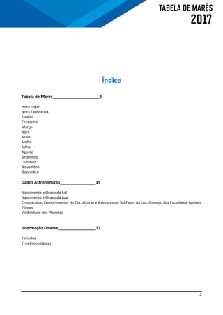2
Índice
Tabela de Marés_____________________3
Hora Legal
Nota Explicativa
Janeiro
Fevereiro
Março
Abril
Maio
Junho
Julho
Agosto
Setembro
Outubro
Novembro
Dezembro
Dados Astronómicos________________19
Nascimento e Ocaso do Sol
Nascimento e Ocaso da Lua
Crepúsculos, Comprimentos do Dia, Alturas e Azimutes do Sol Fases da Lua, Começo das Estações e Ápsides
Elipses
Visibilidade dos Planetas
Informação Diversa_________________32
Feriados
Eras Cronológicas
 