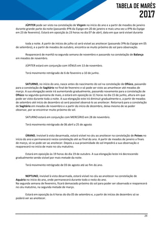 29
JÚPITER pode ser visto na constelação de Virgem no início do ano e a partir de meados de janeiro
durante grande parte da noite (passando 4ºN da Espiga em 20 de janeiro e mais uma vez a 4ºN da Espiga
em 23 de fevereiro). Estará em oposição às 23 horas no dia 07 de abril, data em que será visível durante
toda a noite. A partir de inícios de julho só será visível ao anoitecer (passando 3ºN da Espiga em 05
de setembro), e a partir de meados de outubro, encontra-se muito próximo do sol para observação.
Reaparecerá de manhã na segunda semana de novembro e passando na constelação de Balança
em meados de novembro.
JÚPITER estará em conjunção com VÉNUS em 13 de novembro.
Terá movimento retrógrado de 6 de fevereiro a 10 de junho.
SATURNO, no início do ano, nasce antes do nascimento do sol na constelação de Ofiúco, passando
para a constelação de Sagitário no final de fevereiro e só pode ser visto ao amanhecer até meados de
março. A sua elongação oeste irá aumentando gradualmente, passando novamente para a constelação de
Ofiúco na segunda quinzena de maio, e estará em oposição às 11 horas no dia 15 de junho, altura em que
pode ser visto durante toda a noite. A sua elongação este irá diminuir gradualmente e, a partir de meados
de setembro até início de dezembro só será possível observá-lo ao anoitecer. Retornará para a constelação
de Sagitário em meados de novembro e a partir do início de dezembro, deixa mesmo de se poder
observar, por se encontrar muito próximo do sol.
SATURNO estará em conjunção com MERCÚRIO em 28 de novembro.
Terá movimento retrógrado de 06 abril a 25 de agosto
ÚRANO, invisível à vista desarmada, estará visível no céu ao anoitecer na constelação de Peixes no
início do ano e permanecerá nesta constelação até ao final do ano. A partir de meados de janeiro a finais
de março, só se pode ver ao anoitecer. Depois a sua proximidade do sol impedirá a sua observação e
reaparecerá no início de maio no céu matutino.
Estará em oposição às 19 horas do dia 19 de outubro. A sua elongação leste irá decrescendo
gradualmente sendo visível por mais metade da noite.
Terá movimento retrógrado de 03 de agosto até ao fim do ano.
NEPTUNO, invisível à vista desarmada, estará visível no céu ao anoitecer na constelação de
Aquário no início do ano, onde permanecerá durante todo o resto do ano.
Na segunda semana de fevereiro, ficará demasiado próximo do sol para poder ser observado e reaparecerá
no céu matutino, na segunda metade de março.
Estará em oposição às 6 horas do dia 05 de setembro e, a partir de inícios de dezembro só se
poderá ver ao anoitecer.
 