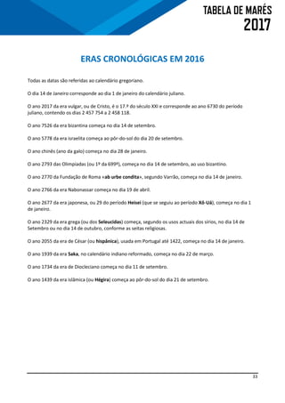 33
ERAS CRONOLÓGICAS EM 2016
Todas as datas são referidas ao calendário gregoriano.
O dia 14 de Janeiro corresponde ao dia 1 de janeiro do calendário juliano.
O ano 2017 da era vulgar, ou de Cristo, é o 17.º do século XXI e corresponde ao ano 6730 do período
juliano, contendo os dias 2 457 754 a 2 458 118.
O ano 7526 da era bizantina começa no dia 14 de setembro.
O ano 5778 da era israelita começa ao pôr-do-sol do dia 20 de setembro.
O ano chinês (ano da galo) começa no dia 28 de janeiro.
O ano 2793 das Olimpíadas (ou 1º da 699ª), começa no dia 14 de setembro, ao uso bizantino.
O ano 2770 da Fundação de Roma «ab urbe condita», segundo Varrão, começa no dia 14 de janeiro.
O ano 2766 da era Nabonassar começa no dia 19 de abril.
O ano 2677 da era japonesa, ou 29 do período Heisei (que se seguiu ao período Xô-Uá), começa no dia 1
de janeiro.
O ano 2329 da era grega (ou dos Seleucidas) começa, segundo os usos actuais dos sírios, no dia 14 de
Setembro ou no dia 14 de outubro, conforme as seitas religiosas.
O ano 2055 da era de César (ou hispânica), usada em Portugal até 1422, começa no dia 14 de janeiro.
O ano 1939 da era Saka, no calendário indiano reformado, começa no dia 22 de março.
O ano 1734 da era de Diocleciano começa no dia 11 de setembro.
O ano 1439 da era islâmica (ou Hégira) começa ao pôr-do-sol do dia 21 de setembro.
 