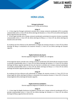 5
HORA LEGAL
Portugal continental
Decreto-Lei nº 17/96, de 8 de Março
Artigo 1º
1 – A hora legal de Portugal continental coincide com o tempo universal coordenado (UTC) no período
compreendido entre a 1 hora UTC do último domingo de Outubro e a 1 hora UTC do do último domingo de
Março seguinte (hora de Inverno).
2 - A hora legal coincide com o tempo universal coordenado aumentado de sessenta minutos no período
compreendido entre a 1 hora UTC do último domingo de Março e a 1 hora UTC do último domingo de
Outubro (hora de Verão).
Artigo 2º
As mudanças de hora efectuar-se-ão adiantando os relógios de sessenta minutos à 1 hora UTC do último
domingo de Março e atrasando-os de sessenta minutos à 1 hora UTC do último domingo de Outubro
seguinte.
Região Autónoma dos Açores
Decreto Legislativo Regional nº 16/96/A, de 1 de Agosto
Artigo 1º
A hora legal dos Açores coincide com o tempo universal coordenado (UTC) diminuído de sessenta minutos
no período compreendido entre a 1 hora UTC do último domingo de Outubro e a 1 hora UTC do último
domingo de Março seguinte (período da hora de Inverno) e coincide com o tempo universal coordenado
no período compreendido entre a 1 hora UTC do último domingo de Março e a 1 hora UTC do último
domingo de Outubro seguinte (período da hora de Verão).
Artigo 2º
As mudanças de hora efectuar-se-ão adiantando os relógios de sessenta minutos á 1 hora UTC (0 h de
tempo legal) do último domingo de Março e atrasando-os de sessenta minutos à 1 hora UTC (1 hora de
tempo legal) do último domingo de Outubro seguinte.
Região Autónoma da Madeira
Decreto Legislativo Regional nº 6/96/M, de 25 de Junho
Artigo 1º
1 – A hora legal da Região Autónoma da Madeira coincide com o tempo universal coordenado (UTC) no
período compreendido entre a 1 hora UTC do último domingo de Outubro e a 1 hora UTC do último
domingo de Março seguinte (hora de Inverno).
 