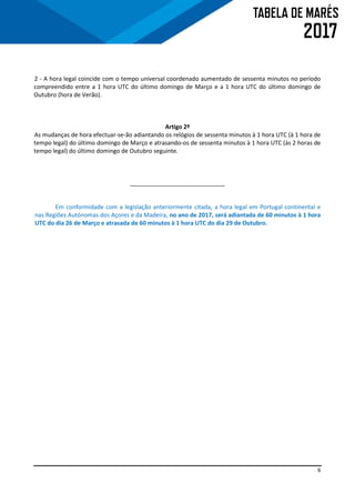 6
2 - A hora legal coincide com o tempo universal coordenado aumentado de sessenta minutos no período
compreendido entre a 1 hora UTC do último domingo de Março e a 1 hora UTC do último domingo de
Outubro (hora de Verão).
Artigo 2º
As mudanças de hora efectuar-se-ão adiantando os relógios de sessenta minutos à 1 hora UTC (à 1 hora de
tempo legal) do último domingo de Março e atrasando-os de sessenta minutos à 1 hora UTC (às 2 horas de
tempo legal) do último domingo de Outubro seguinte.
_____________________________
Em conformidade com a legislação anteriormente citada, a hora legal em Portugal continental e
nas Regiões Autónomas dos Açores e da Madeira, no ano de 2017, será adiantada de 60 minutos à 1 hora
UTC do dia 26 de Março e atrasada de 60 minutos à 1 hora UTC do dia 29 de Outubro.
 