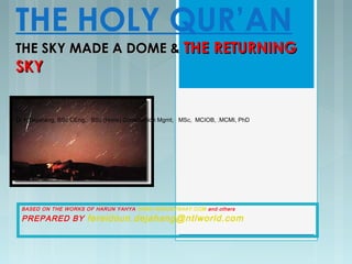 THE HOLY QUR’AN
THE SKY MADE A DOME &THE SKY MADE A DOME & THE RETURNINGTHE RETURNING
SKYSKY
BASED ON THE WORKS OF HARUN YAHYA WWW.HARUNYAHAY.COM and others
PREPARED BY fereidoun.dejahang@ntlworld.com
Dr F.Dejahang, BSc CEng, BSc (Hons) Construction Mgmt, MSc, MCIOB, .MCMI, PhD
 