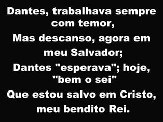 Dantes, trabalhava sempre
com temor,
Mas descanso, agora em
meu Salvador;
Dantes "esperava"; hoje,
"bem o sei"
Que estou salvo em Cristo,
meu bendito Rei.
 