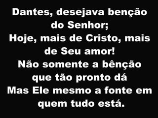 Dantes, desejava benção
do Senhor;
Hoje, mais de Cristo, mais
de Seu amor!
Não somente a bênção
que tão pronto dá
Mas Ele mesmo a fonte em
quem tudo está.
 
