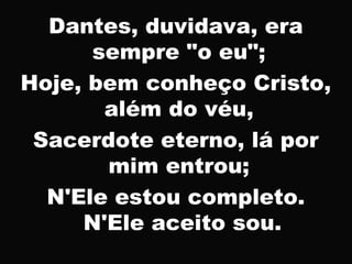 Dantes, duvidava, era
sempre "o eu";
Hoje, bem conheço Cristo,
além do véu,
Sacerdote eterno, lá por
mim entrou;
N'Ele estou completo.
N'Ele aceito sou.
 