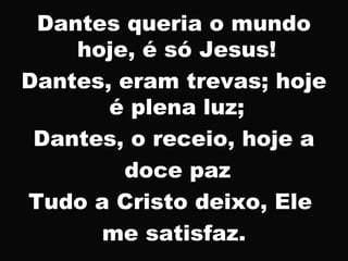 Dantes queria o mundo
hoje, é só Jesus!
Dantes, eram trevas; hoje
é plena luz;
Dantes, o receio, hoje a
doce paz
Tudo a Cristo deixo, Ele
me satisfaz.
 