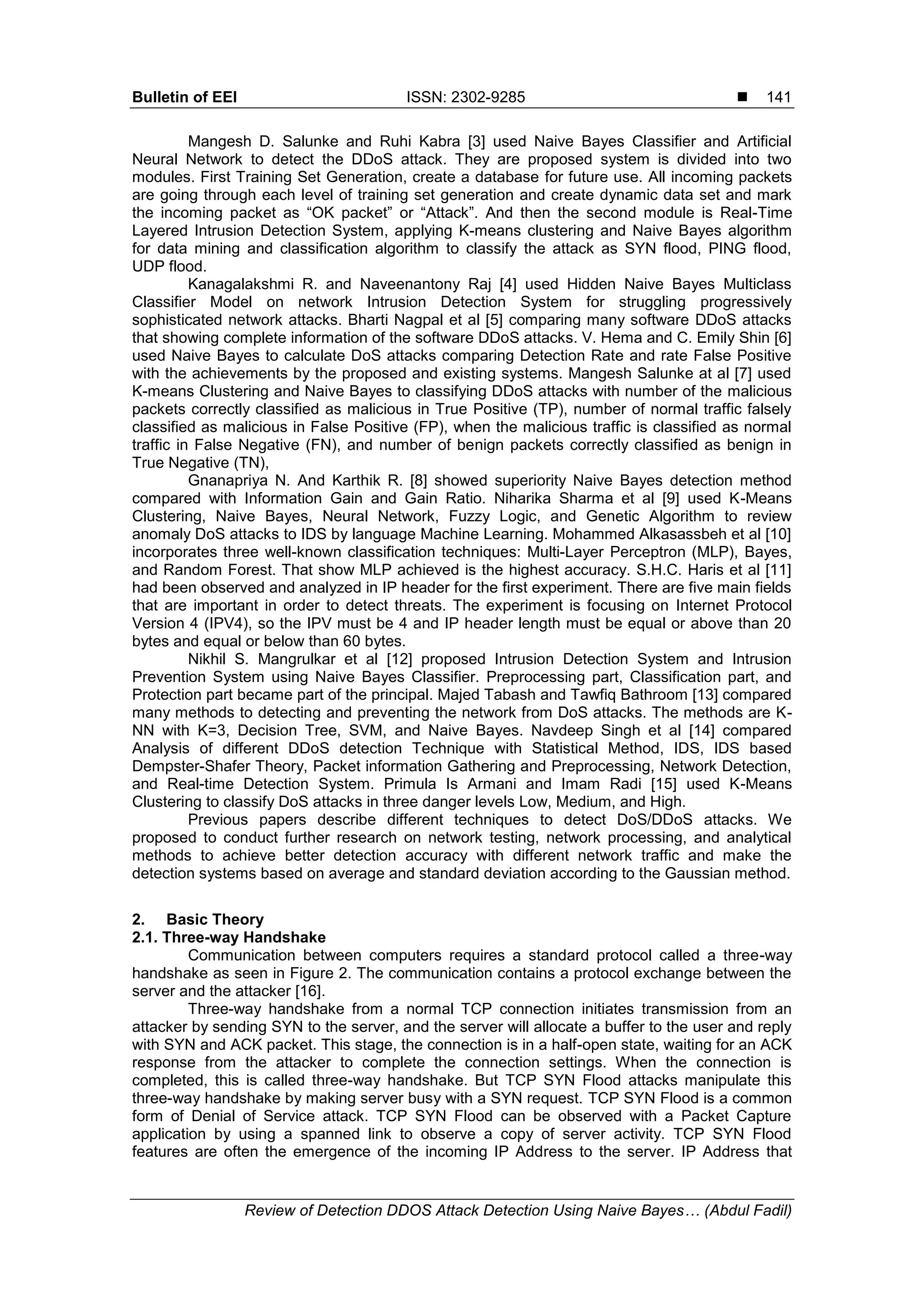 Bulletin of EEI ISSN: 2302-9285  Review of Detection DDOS Attack Detection Using Naive Bayes… (Abdul Fadil) 141 Mangesh D. Salunke and Ruhi Kabra [3] used Naive Bayes Classifier and Artificial Neural Network to detect the DDoS attack. They are proposed system is divided into two modules. First Training Set Generation, create a database for future use. All incoming packets are going through each level of training set generation and create dynamic data set and mark the incoming packet as “OK packet” or “Attack”. And then the second module is Real-Time Layered Intrusion Detection System, applying K-means clustering and Naive Bayes algorithm for data mining and classification algorithm to classify the attack as SYN flood, PING flood, UDP flood. Kanagalakshmi R. and Naveenantony Raj [4] used Hidden Naive Bayes Multiclass Classifier Model on network Intrusion Detection System for struggling progressively sophisticated network attacks. Bharti Nagpal et al [5] comparing many software DDoS attacks that showing complete information of the software DDoS attacks. V. Hema and C. Emily Shin [6] used Naive Bayes to calculate DoS attacks comparing Detection Rate and rate False Positive with the achievements by the proposed and existing systems. Mangesh Salunke at al [7] used K-means Clustering and Naive Bayes to classifying DDoS attacks with number of the malicious packets correctly classified as malicious in True Positive (TP), number of normal traffic falsely classified as malicious in False Positive (FP), when the malicious traffic is classified as normal traffic in False Negative (FN), and number of benign packets correctly classified as benign in True Negative (TN), Gnanapriya N. And Karthik R. [8] showed superiority Naive Bayes detection method compared with Information Gain and Gain Ratio. Niharika Sharma et al [9] used K-Means Clustering, Naive Bayes, Neural Network, Fuzzy Logic, and Genetic Algorithm to review anomaly DoS attacks to IDS by language Machine Learning. Mohammed Alkasassbeh et al [10] incorporates three well-known classification techniques: Multi-Layer Perceptron (MLP), Bayes, and Random Forest. That show MLP achieved is the highest accuracy. S.H.C. Haris et al [11] had been observed and analyzed in IP header for the first experiment. There are five main fields that are important in order to detect threats. The experiment is focusing on Internet Protocol Version 4 (IPV4), so the IPV must be 4 and IP header length must be equal or above than 20 bytes and equal or below than 60 bytes. Nikhil S. Mangrulkar et al [12] proposed Intrusion Detection System and Intrusion Prevention System using Naive Bayes Classifier. Preprocessing part, Classification part, and Protection part became part of the principal. Majed Tabash and Tawfiq Bathroom [13] compared many methods to detecting and preventing the network from DoS attacks. The methods are K- NN with K=3, Decision Tree, SVM, and Naive Bayes. Navdeep Singh et al [14] compared Analysis of different DDoS detection Technique with Statistical Method, IDS, IDS based Dempster-Shafer Theory, Packet information Gathering and Preprocessing, Network Detection, and Real-time Detection System. Primula Is Armani and Imam Radi [15] used K-Means Clustering to classify DoS attacks in three danger levels Low, Medium, and High. Previous papers describe different techniques to detect DoS/DDoS attacks. We proposed to conduct further research on network testing, network processing, and analytical methods to achieve better detection accuracy with different network traffic and make the detection systems based on average and standard deviation according to the Gaussian method. 2. Basic Theory 2.1. Three-way Handshake Communication between computers requires a standard protocol called a three-way handshake as seen in Figure 2. The communication contains a protocol exchange between the server and the attacker [16]. Three-way handshake from a normal TCP connection initiates transmission from an attacker by sending SYN to the server, and the server will allocate a buffer to the user and reply with SYN and ACK packet. This stage, the connection is in a half-open state, waiting for an ACK response from the attacker to complete the connection settings. When the connection is completed, this is called three-way handshake. But TCP SYN Flood attacks manipulate this three-way handshake by making server busy with a SYN request. TCP SYN Flood is a common form of Denial of Service attack. TCP SYN Flood can be observed with a Packet Capture application by using a spanned link to observe a copy of server activity. TCP SYN Flood features are often the emergence of the incoming IP Address to the server. IP Address that 