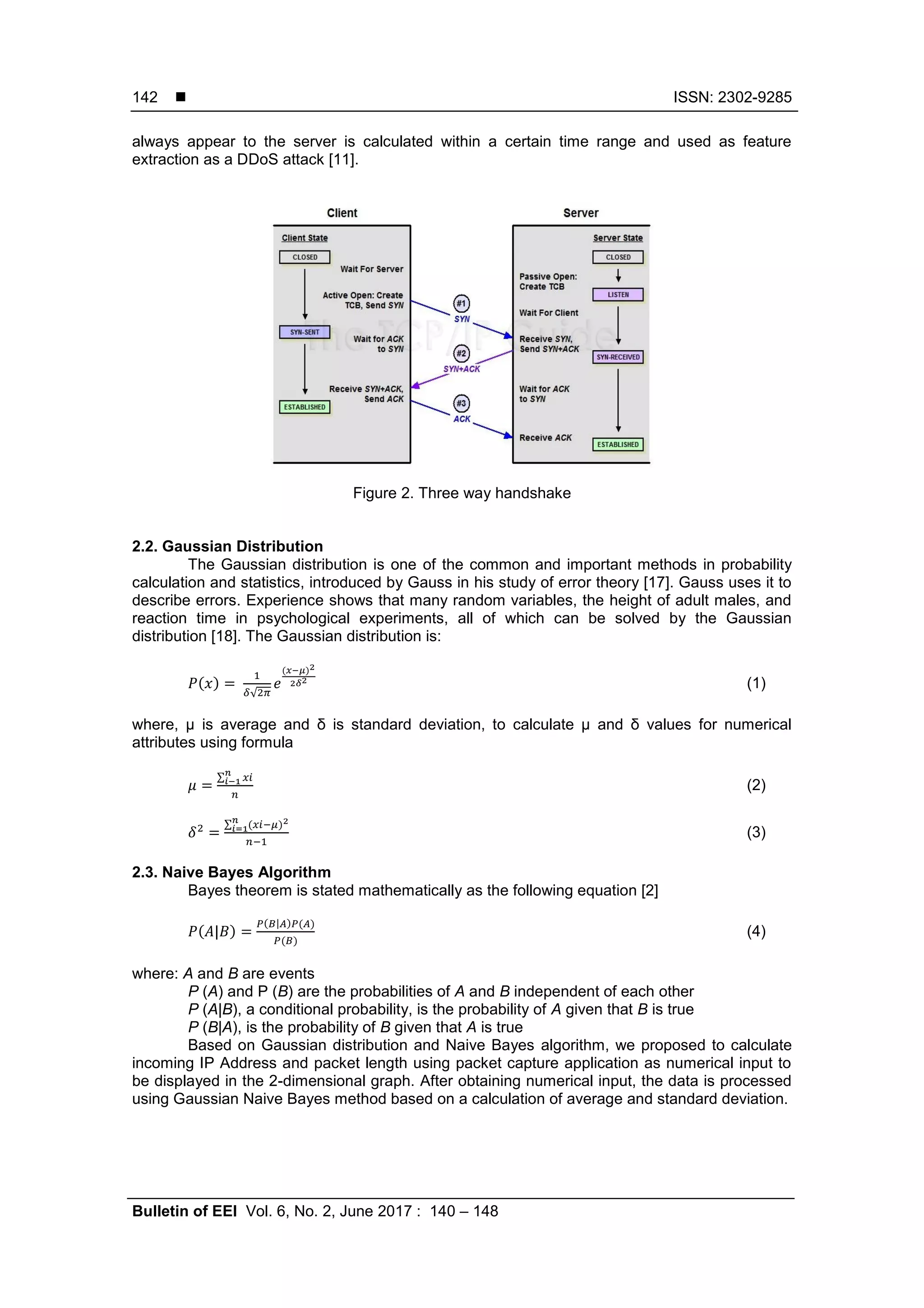  ISSN: 2302-9285 Bulletin of EEI Vol. 6, No. 2, June 2017 : 140 – 148 142 always appear to the server is calculated within a certain time range and used as feature extraction as a DDoS attack [11]. Figure 2. Three way handshake 2.2. Gaussian Distribution The Gaussian distribution is one of the common and important methods in probability calculation and statistics, introduced by Gauss in his study of error theory [17]. Gauss uses it to describe errors. Experience shows that many random variables, the height of adult males, and reaction time in psychological experiments, all of which can be solved by the Gaussian distribution [18]. The Gaussian distribution is: ( ) √ ( ) (1) where, µ is average and δ is standard deviation, to calculate µ and δ values for numerical attributes using formula ∑ (2) ∑ ( ) (3) 2.3. Naive Bayes Algorithm Bayes theorem is stated mathematically as the following equation [2] ( ) ( ) ( ) ( ) (4) where: A and B are events P (A) and P (B) are the probabilities of A and B independent of each other P (A|B), a conditional probability, is the probability of A given that B is true P (B|A), is the probability of B given that A is true Based on Gaussian distribution and Naive Bayes algorithm, we proposed to calculate incoming IP Address and packet length using packet capture application as numerical input to be displayed in the 2-dimensional graph. After obtaining numerical input, the data is processed using Gaussian Naive Bayes method based on a calculation of average and standard deviation. 